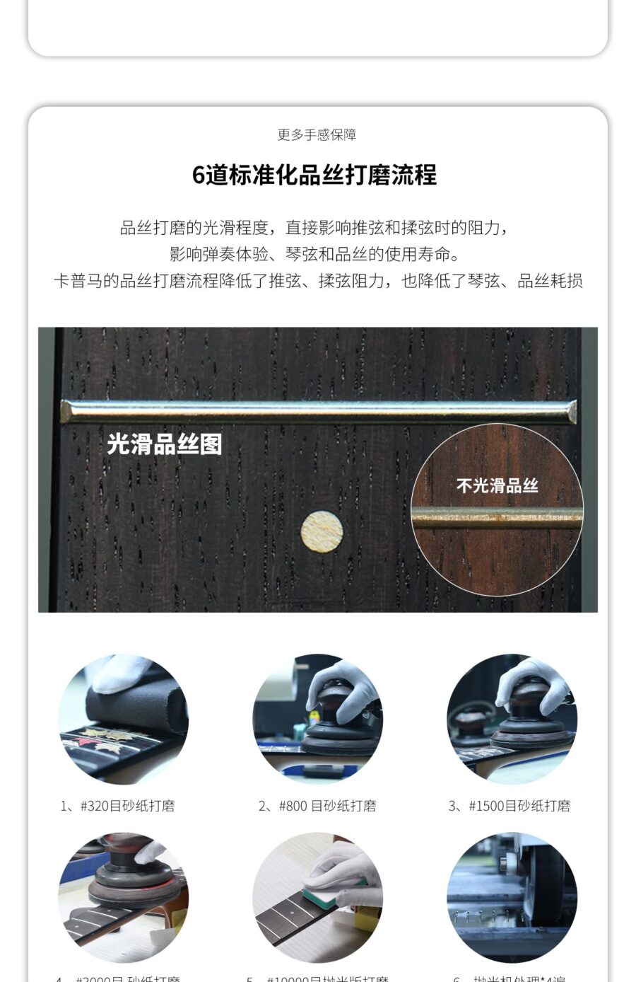 更多手感保障 6道标准化品丝打磨流程 品丝打磨的光滑程度,直接影响推弦和揉弦时的阻力,影响弹奏体验、琴弦和品丝的使用寿命。卡普马的品丝打磨流程降低了推弦、揉弦阻力,也降低了琴弦、品丝耗损 光滑品丝图 不光滑品丝 1、#320日砂纸打磨 2、#800 目砂纸打磨 3、#1500日砂纸打磨