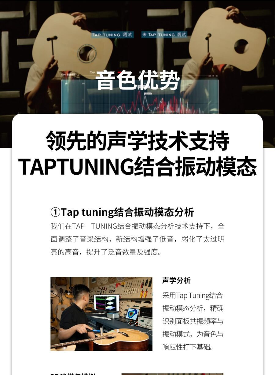 TAP TUNING 调试 未 TAP TUNING 调试 音色优势 领先的声学技术支持TAPTUNING结合振动模态 ①Tap tuning结合振动模态分析我们在TAP TUNING结合振动模态分析技术支持下,全面调整了音梁结构,新结构增强了低音,弱化了太过明亮的高音,提升了泛音数量及强度。 声学分析 采用Tap Tuning结合振动模态分析,精确识别面板共振频率与振动模式,为音色与响应性打下基础。