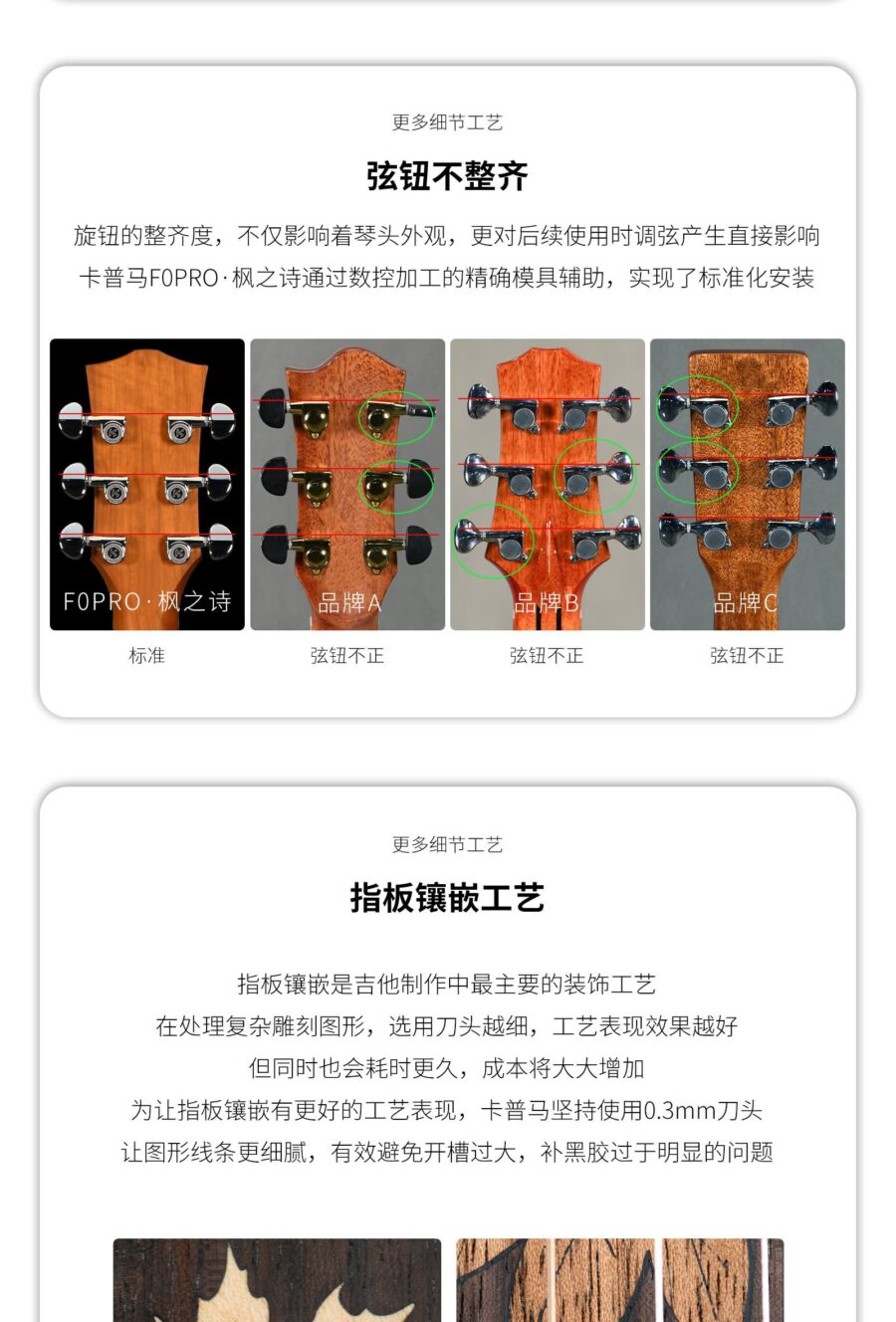 更多细节工艺 弦钮不整齐 旋钮的整齐度,不仅影响着琴头外观,更对后续使用时调弦产生直接影响卡普马FOPRO·枫之诗通过数控加工的精确模具辅助,实现了标准化安装 FOPRO·枫之诗 标准 品牌A 弦钮不正 品牌B 弦钮不正 品牌C 弦钮不正 更多细节工艺 指板镶嵌工艺 指板镶嵌是吉他制作中最主要的装饰工艺在处理复杂雕刻图形,选用刀头越细,工艺表现效果越好但同时也会耗时更久,成本将大大增加 为让指板镶嵌有更好的工艺表现,卡普马坚持使用0.3mm刀头让图形线条更细腻,有效避免开槽过大,补黑胶过于明显的问题