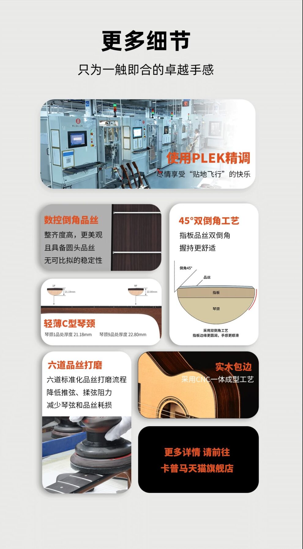 更多细节只为一触即合的卓越手感 使用plek精调 尽情享受贴地飞行的快乐 数控倒角品丝 整齐度高 更美观 具备圆头品丝无法比拟的稳定性 45°双倒角工艺 指板品丝双倒角 握持感更舒适 轻薄C型琴颈 琴颈1品厚度 21.18mm，琴颈9品处厚度 22.8mm 六道品丝打磨 六道标准化品丝打磨流程 降低推弦 揉弦阻力 减少琴弦与品丝耗损 实木包边 采用cnc一体成形工艺 更多详情 请前往卡普马 卡马 kepma 天猫旗舰店