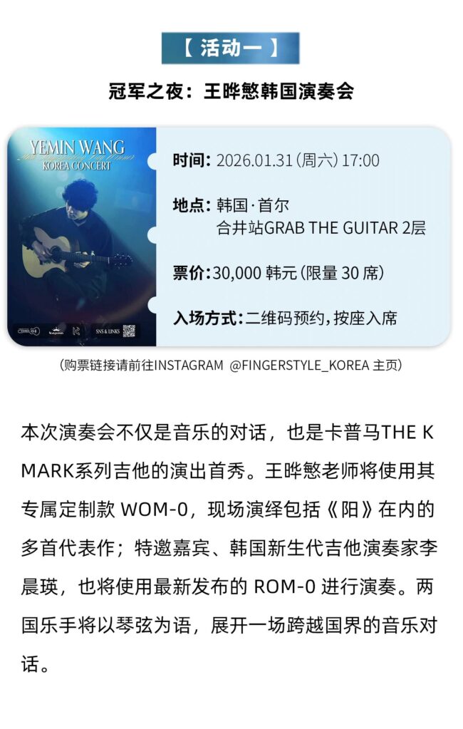 【活动- 】 冠军之夜:王晔慜韩国演奏会 YEMIN WANGKOREA CONCERT 时间:2026.01.31(周六)17:00 地点: 韩国·首尔 合井站GRAB THE GUITAR 2层 票价:30,000 韩元(限量 30 席) SNS& UINKS 入场方式:二维码预约,按座入席 (购票链接请前往INSTAGRAM @FINGERSTYLE KOREA 主页) 本次演奏会不仅是音乐的对话，也是卡普马THEKMARK系列吉他的演出首秀。王些慜老师将使用其专属定制款 WOM-0，现场演绎包括《阳》在内的多首代表作;特邀嘉宾、韩国新生代吉他演奏家李晨瑛，也将使用最新发布的 ROM-0 进行演奏。两国乐手将以琴弦为语，展开一场跨越国界的音乐对话。
