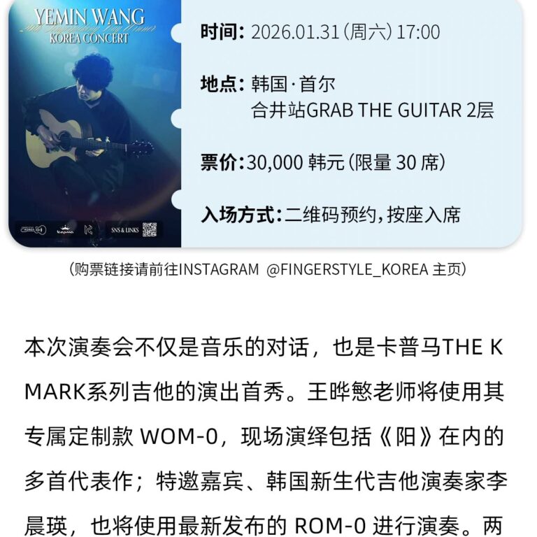 【活动- 】 冠军之夜:王晔慜韩国演奏会 YEMIN WANGKOREA CONCERT 时间:2026.01.31(周六)17:00 地点: 韩国·首尔 合井站GRAB THE GUITAR 2层 票价:30,000 韩元(限量 30 席) SNS& UINKS 入场方式:二维码预约,按座入席 (购票链接请前往INSTAGRAM @FINGERSTYLE KOREA 主页) 本次演奏会不仅是音乐的对话，也是卡普马THEKMARK系列吉他的演出首秀。王些慜老师将使用其专属定制款 WOM-0，现场演绎包括《阳》在内的多首代表作;特邀嘉宾、韩国新生代吉他演奏家李晨瑛，也将使用最新发布的 ROM-0 进行演奏。两国乐手将以琴弦为语，展开一场跨越国界的音乐对话。