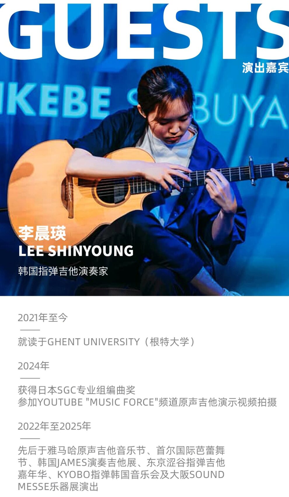 GUESTS 演出嘉宾 KEBE 李晨瑛 LEE SHINYOUNG 韩国指弹古他演奏家 2021年至今 就读于GHENT UNIVERSITY(根特大学) 2024年 获得日本SGC专业组编曲奖参加YOUTUBE"MUSICFORCE"频道原声吉他演示视频拍摄 2022年至2025年 先后于雅马哈原声吉他音乐节、首尔国际芭蕾舞节、韩国IAMES演奏吉他展、东京涩谷指弹吉他嘉年华、KYOBO指弹韩国音乐会及大阪SOUNDMESSE乐器展演出