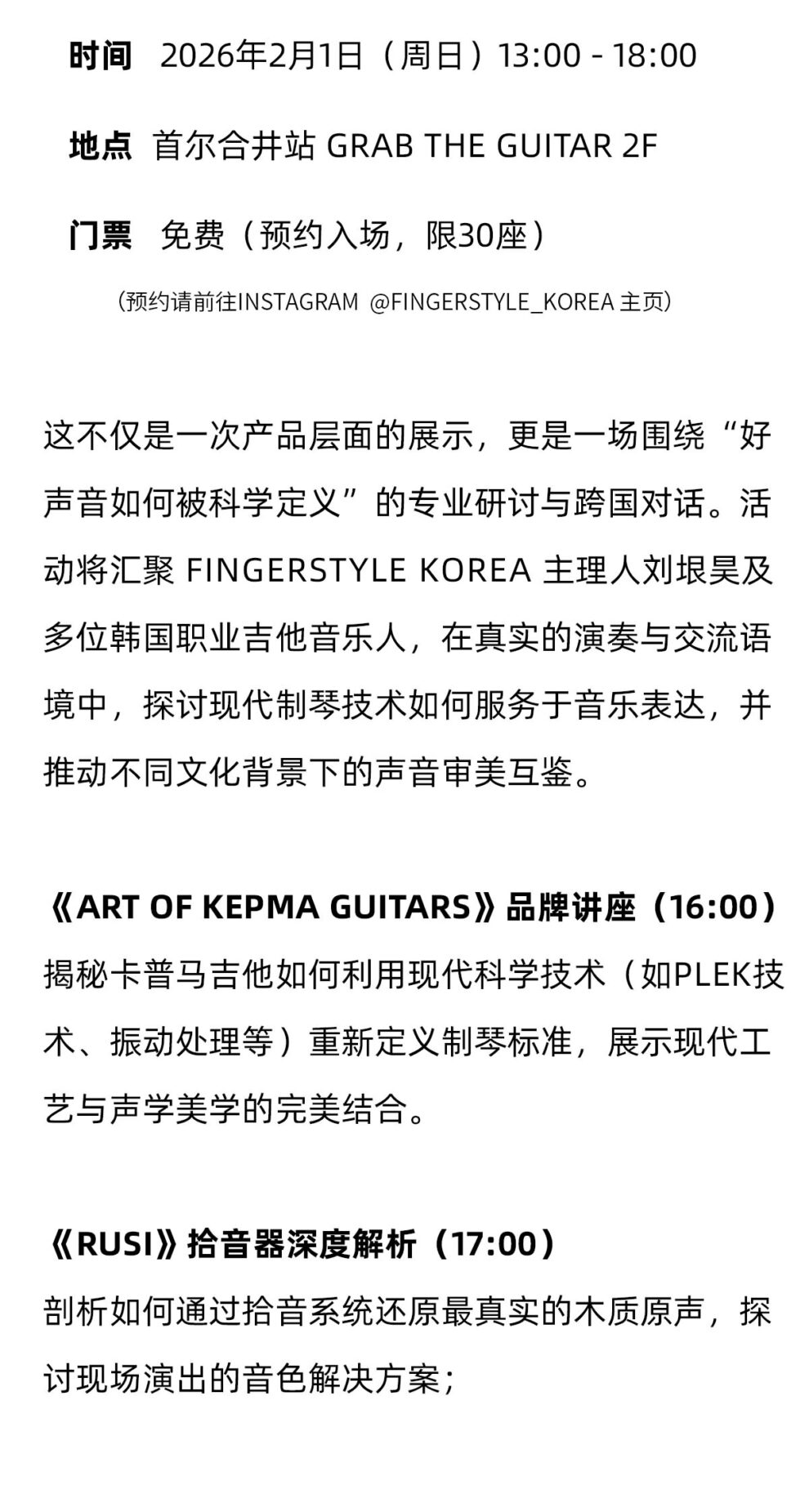 时间 2026年2月1日(周日)13:00-18:00地点 首尔合井站 GRAB THE GUITAR 2F门票 免费(预约入场，限30座) (预约请前往INSTAGRAM @FINGERSTYLE KOREA 主页) 这不仅是一次产品层面的展示，更是一场围绕“好声音如何被科学定义”的专业研讨与跨国对话。活动将汇聚 FINGERSTYLE KOREA 主理人刘垠吴及多位韩国职业吉他音乐人，在真实的演奏与交流语境中，探讨现代制琴技术如何服务于音乐表达，并推动不同文化背景下的声音审美互鉴。 《ART OF KEPMA GUITARS》品牌讲座(16:00)揭秘卡普马吉他如何利用现代科学技术(如PLEK技术、振动处理等)重新定义制琴标准，展示现代工艺与声学美学的完美结合 《RUSI》拾音器深度解析(17:00)剖析如何通过拾音系统还原最真实的木质原声，探讨现场演出的音色解决方案;