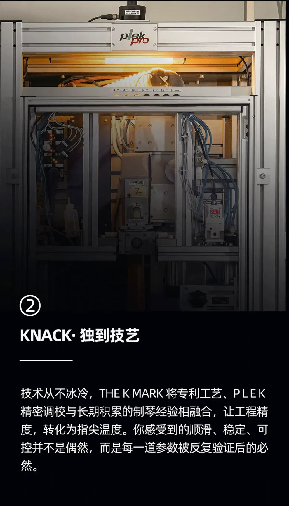 knack 独到技艺 技术从不冰冷，the k mark 将专利工艺、PLEK 精密调教与长期积累的制琴经验相融合，让工程精度转化为指尖温度。你感受到的顺滑、稳定、可控并不是偶然，而是每一道参数被反复验证的必然。